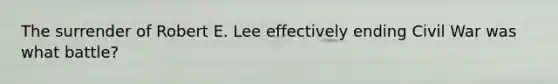 The surrender of Robert E. Lee effectively ending Civil War was what battle?