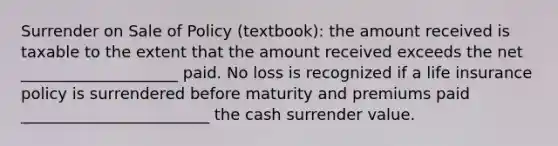 Surrender on Sale of Policy (textbook): the amount received is taxable to the extent that the amount received exceeds the net ____________________ paid. No loss is recognized if a life insurance policy is surrendered before maturity and premiums paid ________________________ the cash surrender value.