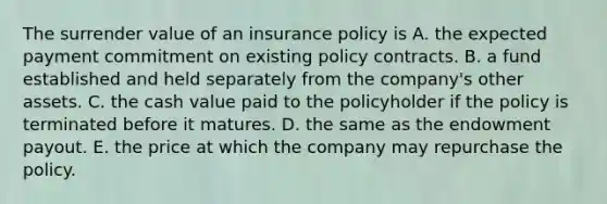 The surrender value of an insurance policy is A. the expected payment commitment on existing policy contracts. B. a fund established and held separately from the company's other assets. C. the cash value paid to the policyholder if the policy is terminated before it matures. D. the same as the endowment payout. E. the price at which the company may repurchase the policy.