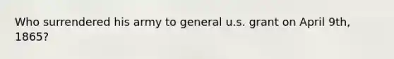 Who surrendered his army to general u.s. grant on April 9th, 1865?