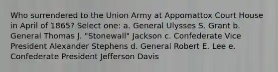 Who surrendered to the Union Army at Appomattox Court House in April of 1865? Select one: a. General Ulysses S. Grant b. General Thomas J. "Stonewall" Jackson c. Confederate Vice President Alexander Stephens d. General Robert E. Lee e. Confederate President Jefferson Davis