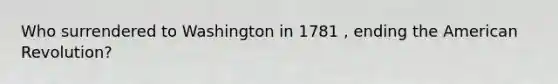 Who surrendered to Washington in 1781 , ending the American Revolution?