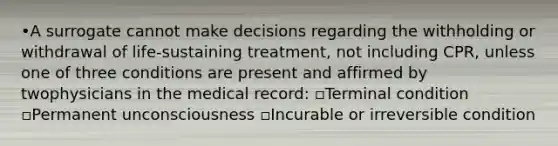 •A surrogate cannot make decisions regarding the withholding or withdrawal of life-sustaining treatment, not including CPR, unless one of three conditions are present and affirmed by twophysicians in the medical record: ▫Terminal condition ▫Permanent unconsciousness ▫Incurable or irreversible condition