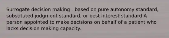 Surrogate <a href='https://www.questionai.com/knowledge/kuI1pP196d-decision-making' class='anchor-knowledge'>decision making</a> - based on pure autonomy standard, substituted judgment standard, or best interest standard A person appointed to make decisions on behalf of a patient who lacks decision making capacity.