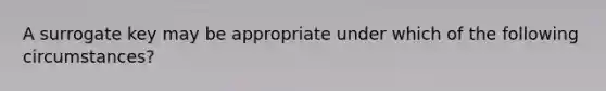 A surrogate key may be appropriate under which of the following circumstances?