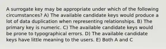 A surrogate key may be appropriate under which of the following circumstances? A) The available candidate keys would produce a lot of data duplication when representing relationships. B) The primary key is numeric. C) The available candidate keys would be prone to typographical errors. D) The available candidate keys have little meaning to the users. E) Both A and C