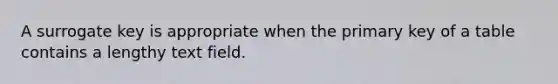 A surrogate key is appropriate when the primary key of a table contains a lengthy text field.