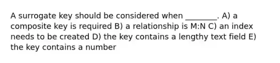 A surrogate key should be considered when ________. A) a composite key is required B) a relationship is M:N C) an index needs to be created D) the key contains a lengthy text field E) the key contains a number