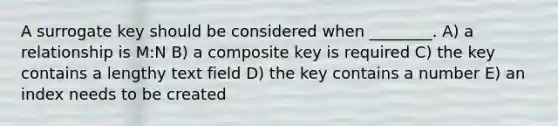 A surrogate key should be considered when ________. A) a relationship is M:N B) a composite key is required C) the key contains a lengthy text field D) the key contains a number E) an index needs to be created