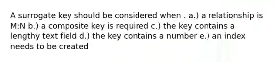 A surrogate key should be considered when . a.) a relationship is M:N b.) a composite key is required c.) the key contains a lengthy text field d.) the key contains a number e.) an index needs to be created