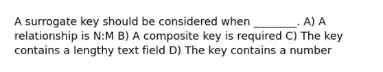 A surrogate key should be considered when ________. A) A relationship is N:M B) A composite key is required C) The key contains a lengthy text field D) The key contains a number