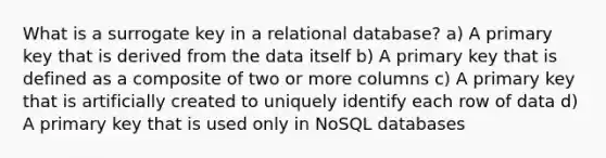 What is a surrogate key in a relational database? a) A primary key that is derived from the data itself b) A primary key that is defined as a composite of two or more columns c) A primary key that is artificially created to uniquely identify each row of data d) A primary key that is used only in NoSQL databases