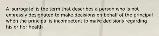 A 'surrogate' is the term that describes a person who is not expressly designated to make decisions on behalf of the principal when the principal is incompetent to make decisions regarding his or her health