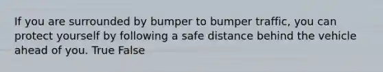 If you are surrounded by bumper to bumper traffic, you can protect yourself by following a safe distance behind the vehicle ahead of you. True False