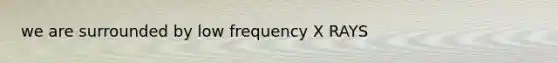 we are surrounded by low frequency X RAYS