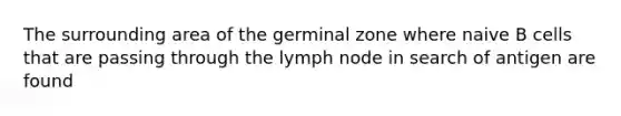 The surrounding area of the germinal zone where naive B cells that are passing through the lymph node in search of antigen are found