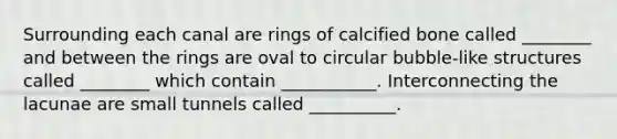 Surrounding each canal are rings of calcified bone called ________ and between the rings are oval to circular bubble-like structures called ________ which contain ___________. Interconnecting the lacunae are small tunnels called __________.