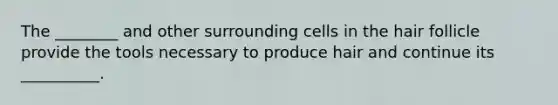 The ________ and other surrounding cells in the hair follicle provide the tools necessary to produce hair and continue its __________.