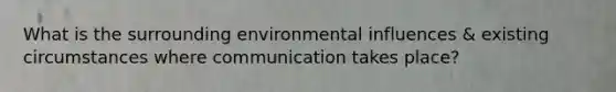 What is the surrounding environmental influences & existing circumstances where communication takes place?