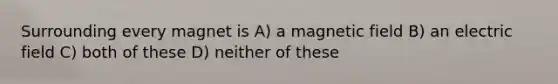 Surrounding every magnet is A) a magnetic field B) an electric field C) both of these D) neither of these