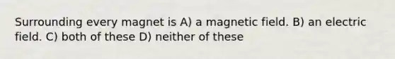 Surrounding every magnet is A) a magnetic field. B) an electric field. C) both of these D) neither of these