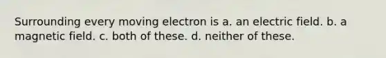 Surrounding every moving electron is a. an electric field. b. a magnetic field. c. both of these. d. neither of these.