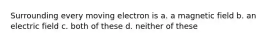 Surrounding every moving electron is a. a magnetic field b. an electric field c. both of these d. neither of these