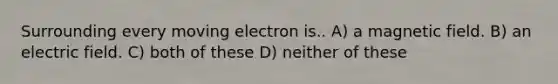 Surrounding every moving electron is.. A) a magnetic field. B) an electric field. C) both of these D) neither of these