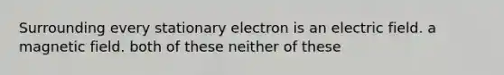 Surrounding every stationary electron is an electric field. a magnetic field. both of these neither of these