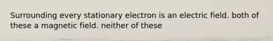 Surrounding every stationary electron is an electric field. both of these a magnetic field. neither of these