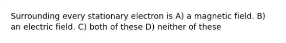 Surrounding every stationary electron is A) a magnetic field. B) an electric field. C) both of these D) neither of these