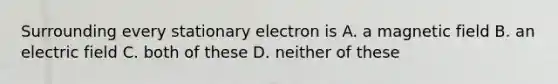 Surrounding every stationary electron is A. a magnetic field B. an electric field C. both of these D. neither of these