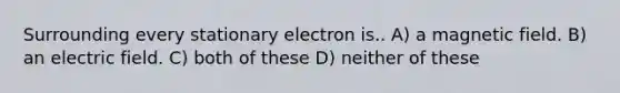 Surrounding every stationary electron is.. A) a magnetic field. B) an electric field. C) both of these D) neither of these