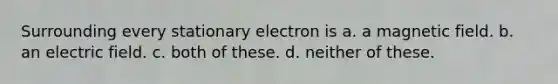 Surrounding every stationary electron is a. a magnetic field. b. an electric field. c. both of these. d. neither of these.