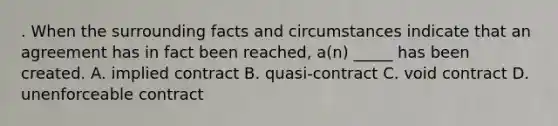 . When the surrounding facts and circumstances indicate that an agreement has in fact been reached, a(n) _____ has been created. A. implied contract B. quasi-contract C. void contract D. unenforceable contract