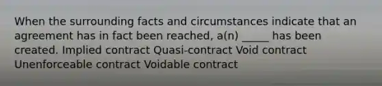 When the surrounding facts and circumstances indicate that an agreement has in fact been reached, a(n) _____ has been created. Implied contract Quasi-contract Void contract Unenforceable contract Voidable contract