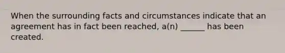 When the surrounding facts and circumstances indicate that an agreement has in fact been reached, a(n) ______ has been created.