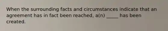 When the surrounding facts and circumstances indicate that an agreement has in fact been reached, a(n) _____ has been created.