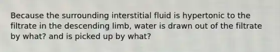 Because the surrounding interstitial fluid is hypertonic to the filtrate in the descending limb, water is drawn out of the filtrate by what? and is picked up by what?