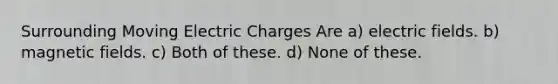 Surrounding Moving Electric Charges Are a) electric fields. b) magnetic fields. c) Both of these. d) None of these.