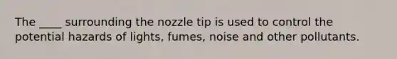 The ____ surrounding the nozzle tip is used to control the potential hazards of lights, fumes, noise and other pollutants.