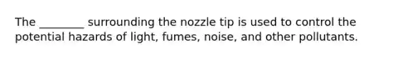 The ________ surrounding the nozzle tip is used to control the potential hazards of light, fumes, noise, and other pollutants.