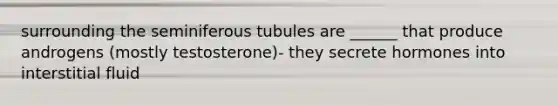 surrounding the seminiferous tubules are ______ that produce androgens (mostly testosterone)- they secrete hormones into interstitial fluid