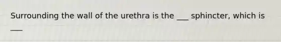 Surrounding the wall of the urethra is the ___ sphincter, which is ___