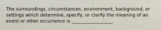 The surroundings, circumstances, environment, background, or settings which determine, specify, or clarify the meaning of an event or other occurrence is __________________.