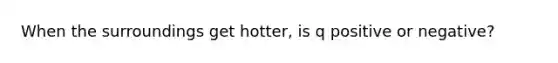 When the surroundings get hotter, is q positive or negative?