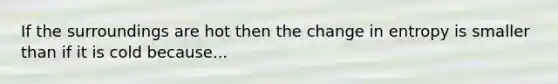 If the surroundings are hot then the change in entropy is smaller than if it is cold because...