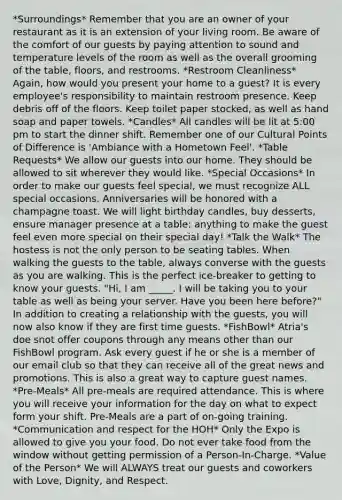 *Surroundings* Remember that you are an owner of your restaurant as it is an extension of your living room. Be aware of the comfort of our guests by paying attention to sound and temperature levels of the room as well as the overall grooming of the table, floors, and restrooms. *Restroom Cleanliness* Again, how would you present your home to a guest? It is every employee's responsibility to maintain restroom presence. Keep debris off of the floors. Keep toilet paper stocked, as well as hand soap and paper towels. *Candles* All candles will be lit at 5:00 pm to start the dinner shift. Remember one of our Cultural Points of Difference is 'Ambiance with a Hometown Feel'. *Table Requests* We allow our guests into our home. They should be allowed to sit wherever they would like. *Special Occasions* In order to make our guests feel special, we must recognize ALL special occasions. Anniversaries will be honored with a champagne toast. We will light birthday candles, buy desserts, ensure manager presence at a table; anything to make the guest feel even more special on their special day! *Talk the Walk* The hostess is not the only person to be seating tables. When walking the guests to the table, always converse with the guests as you are walking. This is the perfect ice-breaker to getting to know your guests. "Hi, I am _____. I will be taking you to your table as well as being your server. Have you been here before?" In addition to creating a relationship with the guests, you will now also know if they are first time guests. *FishBowl* Atria's doe snot offer coupons through any means other than our FishBowl program. Ask every guest if he or she is a member of our email club so that they can receive all of the great news and promotions. This is also a great way to capture guest names. *Pre-Meals* All pre-meals are required attendance. This is where you will receive your information for the day on what to expect form your shift. Pre-Meals are a part of on-going training. *Communication and respect for the HOH* Only the Expo is allowed to give you your food. Do not ever take food from the window without getting permission of a Person-In-Charge. *Value of the Person* We will ALWAYS treat our guests and coworkers with Love, Dignity, and Respect.