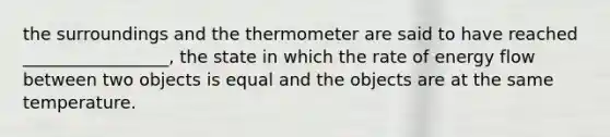 the surroundings and the thermometer are said to have reached _________________, the state in which the rate of <a href='https://www.questionai.com/knowledge/kwLSHuYdqg-energy-flow' class='anchor-knowledge'>energy flow</a> between two objects is equal and the objects are at the same temperature.