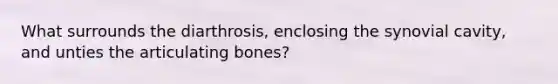 What surrounds the diarthrosis, enclosing the synovial cavity, and unties the articulating bones?